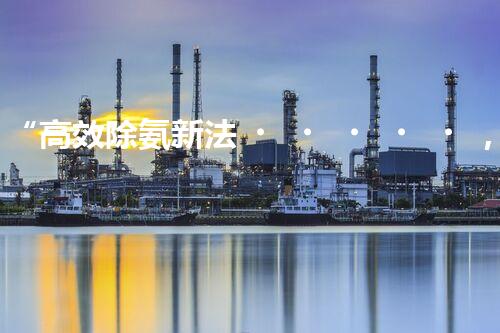 “高效除氨新法，破解氨氮廢水超標難題”